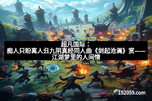 超凡国际:痴人只盼离人归九阴真经同人曲《剑起沧澜》赏——江湖梦里的人间情